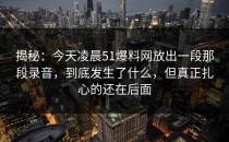 揭秘：今天凌晨51爆料网放出一段那段录音，到底发生了什么，但真正扎心的还在后面