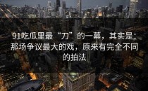 91吃瓜里最“刀”的一幕，其实是：那场争议最大的戏，原来有完全不同的拍法