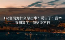 17c官网为什么总出事？说白了：我本来想算了，但这次不行