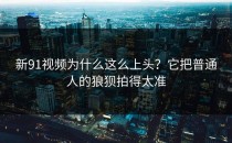 新91视频为什么这么上头？它把普通人的狼狈拍得太准