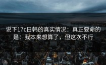 说下17c日韩的真实情况：真正要命的是：我本来想算了，但这次不行