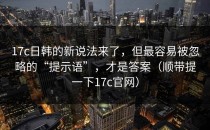17c日韩的新说法来了，但最容易被忽略的“提示语”，才是答案（顺带提一下17c官网）