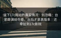 说下17c网站的真实情况：别忽略：台前是演给你看，台后才是真版本｜还牵扯到17c影院