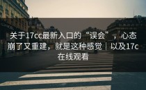 关于17cc最新入口的“误会”，心态崩了又重建，就是这种感觉｜以及17c在线观看