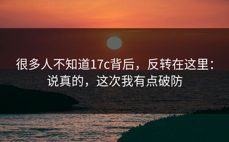 很多人不知道17c背后,反转在这里:说真的,这次我有点破防 第1张 很多人不知道17c背后,反转在这里:说真的,这次我有点破防 第1张