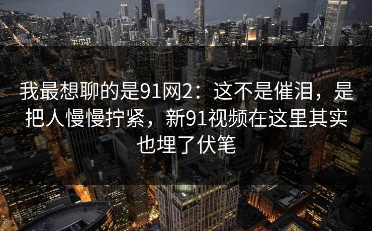 我最想聊的是91网2:这不是催泪,是把人慢慢拧紧,新91视频在这里其实也埋了伏笔 第1张 我最想聊的是91网2:这不是催泪,是把人慢慢拧紧,新91视频在这里其实也埋了伏笔 第1张