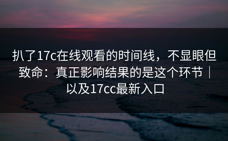 扒了17c在线观看的时间线,不显眼但致命:真正影响结果的是这个环节|以及17cc最新入口 第1张 扒了17c在线观看的时间线,不显眼但致命:真正影响结果的是这个环节|以及17cc最新入口 第1张