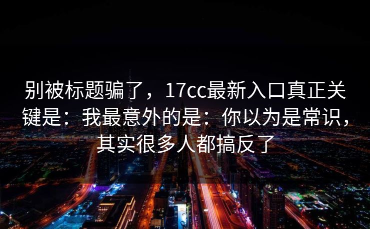 别被标题骗了，17cc最新入口真正关键是：我最意外的是：你以为是常识，其实很多人都搞反了  第1张