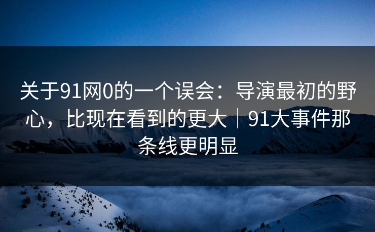 关于91网0的一个误会：导演最初的野心，比现在看到的更大｜91大事件那条线更明显  第1张