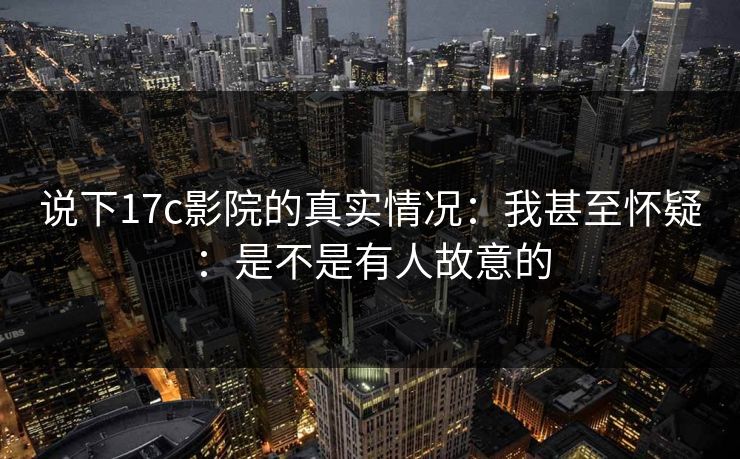 说下17c影院的真实情况：我甚至怀疑：是不是有人故意的  第1张