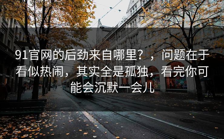91官网的后劲来自哪里？，问题在于看似热闹，其实全是孤独，看完你可能会沉默一会儿  第1张