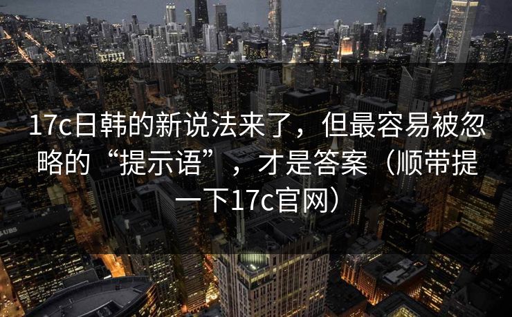 17c日韩的新说法来了，但最容易被忽略的“提示语”，才是答案（顺带提一下17c官网）  第1张