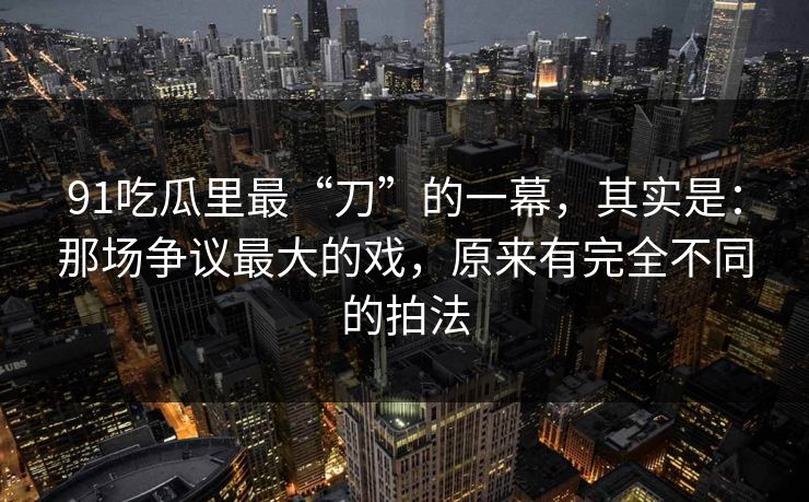 91吃瓜里最“刀”的一幕，其实是：那场争议最大的戏，原来有完全不同的拍法  第1张