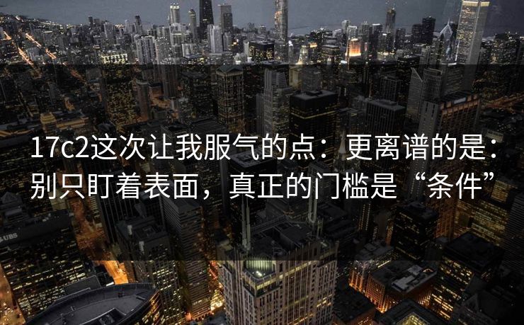 17c2这次让我服气的点：更离谱的是：别只盯着表面，真正的门槛是“条件”  第1张