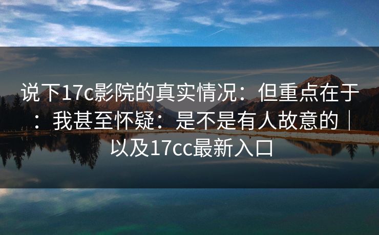 说下17c影院的真实情况：但重点在于：我甚至怀疑：是不是有人故意的｜以及17cc最新入口  第1张