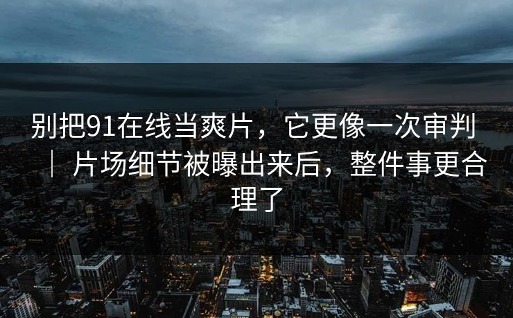 别把91在线当爽片，它更像一次审判 ｜ 片场细节被曝出来后，整件事更合理了  第1张