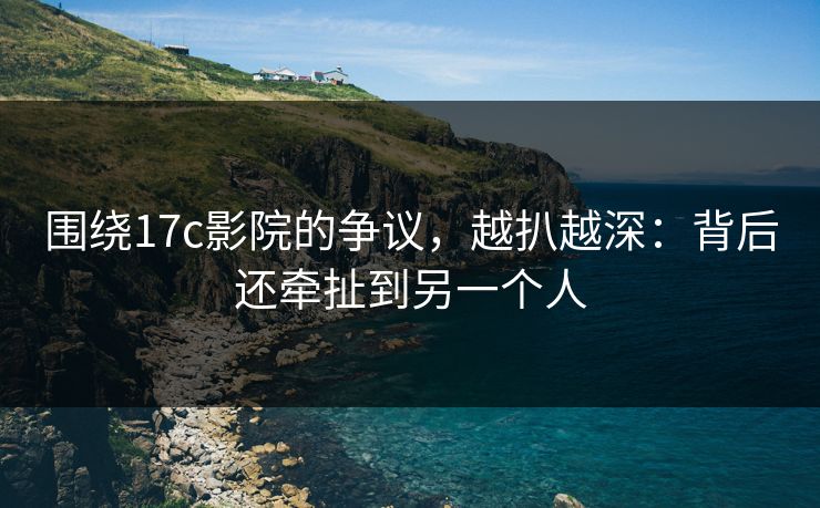 围绕17c影院的争议，越扒越深：背后还牵扯到另一个人  第1张