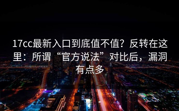 17cc最新入口到底值不值？反转在这里：所谓“官方说法”对比后，漏洞有点多  第1张