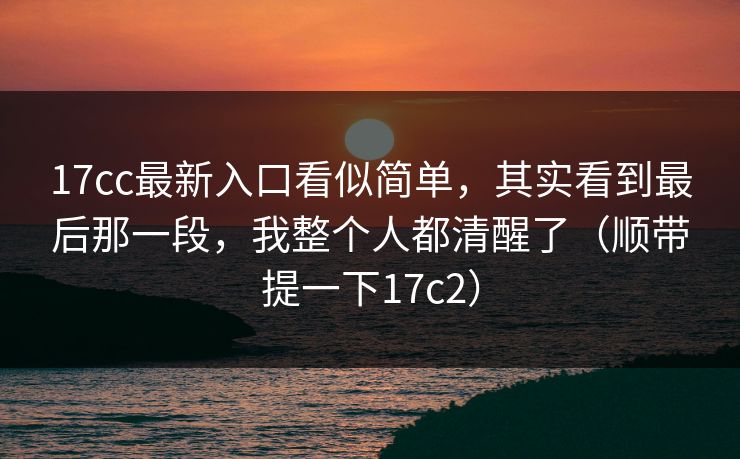 17cc最新入口看似简单，其实看到最后那一段，我整个人都清醒了（顺带提一下17c2）  第1张