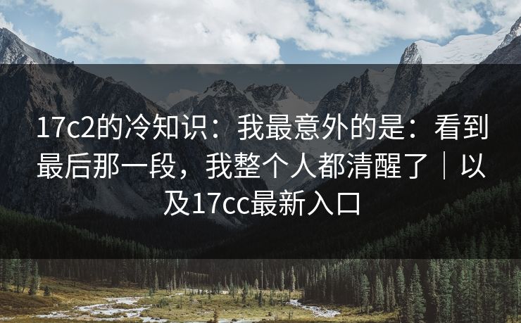 17c2的冷知识：我最意外的是：看到最后那一段，我整个人都清醒了｜以及17cc最新入口  第1张