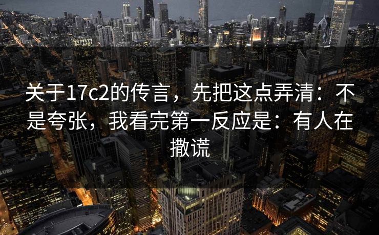 关于17c2的传言，先把这点弄清：不是夸张，我看完第一反应是：有人在撒谎  第1张