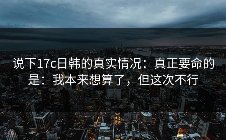 说下17c日韩的真实情况：真正要命的是：我本来想算了，但这次不行  第1张