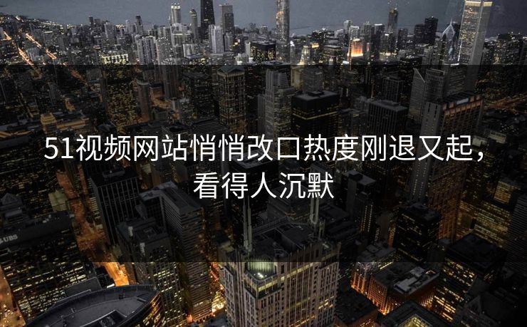 51视频网站悄悄改口热度刚退又起，看得人沉默  第1张