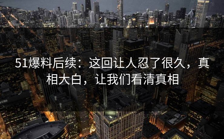 51爆料后续：这回让人忍了很久，真相大白，让我们看清真相  第1张