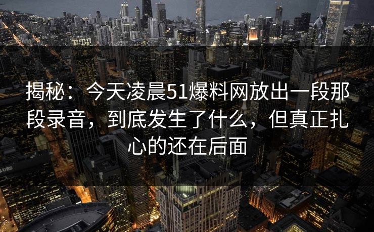 揭秘：今天凌晨51爆料网放出一段那段录音，到底发生了什么，但真正扎心的还在后面  第1张