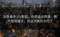 别急着夸17c影院，先把这点弄清：我不想阴谋论，但这次真的太巧了