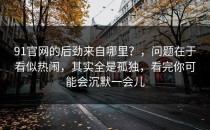 91官网的后劲来自哪里？，问题在于看似热闹，其实全是孤独，看完你可能会沉默一会儿
