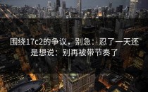 围绕17c2的争议，别急：忍了一天还是想说：别再被带节奏了