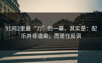 91网2里最“刀”的一幕，其实是：配乐并非渲染，而是在反讽