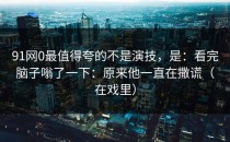 91网0最值得夸的不是演技，是：看完脑子嗡了一下：原来他一直在撒谎（在戏里）
