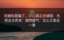 别被标题骗了，17c2真正关键是：先把这点弄清：越想越气：怎么又是这一套