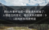 把91大事件当成一部普通片就输了：人物走位的变化，暗示关系的翻转｜91官网那条线更明显
