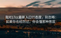 我对17cc最新入口的态度，别忽略：如果你也经历过，你会懂那种憋屈