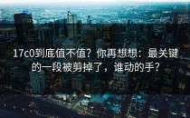 17c0到底值不值？你再想想：最关键的一段被剪掉了，谁动的手？