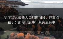 扒了17cc最新入口的时间线，但重点在于：那句“没事”其实最有事