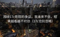 围绕17c影院的争议，我本来不信，结果越看越不对劲（17c也别忽略）