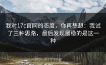 我对17c官网的态度，你再想想：我试了三种思路，最后发现最稳的是这一种