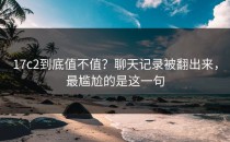 17c2到底值不值？聊天记录被翻出来，最尴尬的是这一句