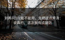 别再问17c能不能用，先把这点弄清：说真的，这次我有点破防