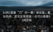 91网1里最“刀”的一幕，其实是：看似热闹，其实全是孤独｜也可以看看91网页版