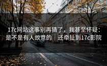 17c网站这事别再猜了，我甚至怀疑：是不是有人故意的｜还牵扯到17c影院