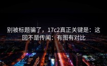 别被标题骗了，17c2真正关键是：这回不是传闻：有图有对比