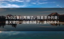 17c0这事别再猜了，我最意外的是：最关键的一段被剪掉了，谁动的手？
