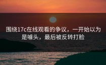 围绕17c在线观看的争议，一开始以为是噱头，最后被反转打脸