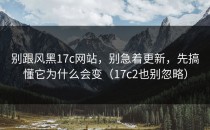 别跟风黑17c网站，别急着更新，先搞懂它为什么会变（17c2也别忽略）