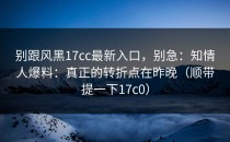 别跟风黑17cc最新入口，别急：知情人爆料：真正的转折点在昨晚（顺带提一下17c0）